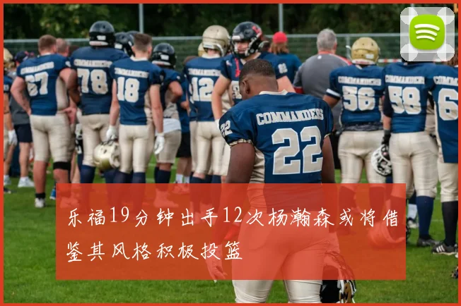 乐福19分钟出手12次杨瀚森或将借鉴其风格积极投篮