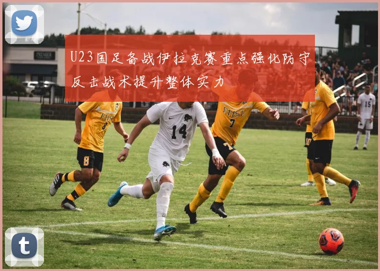 U23国足备战伊拉克赛重点强化防守反击战术提升整体实力