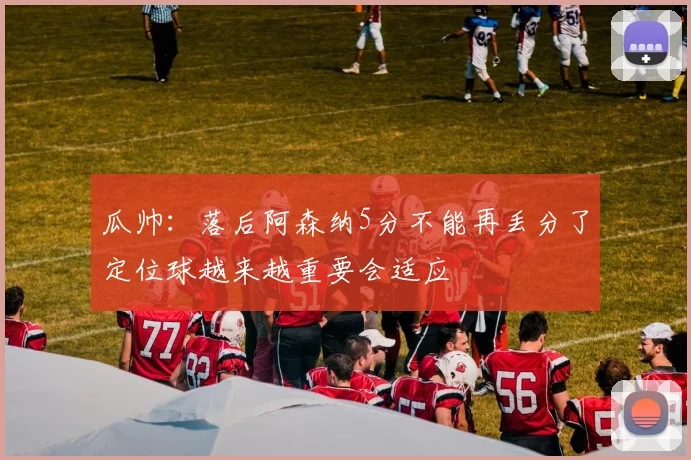 瓜帅：落后阿森纳5分不能再丢分了定位球越来越重要会适应