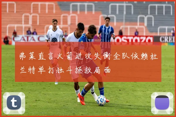 弗莱直言火箭进攻失衡全队依赖杜兰特单打独斗拯救局面