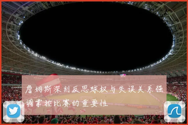 詹姆斯深刻反思球权与失误关系强调掌控比赛的重要性