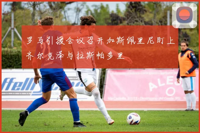 罗马引援会议召开加斯佩里尼盯上齐尔克泽与拉斯帕多里