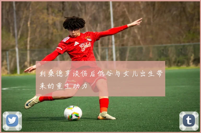 利桑德罗谈伤后低谷与女儿出生带来的重生动力