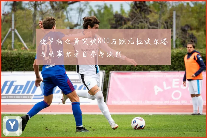 德罗转会费突破800万欧元拉波尔塔与纳赛尔亲自参与谈判