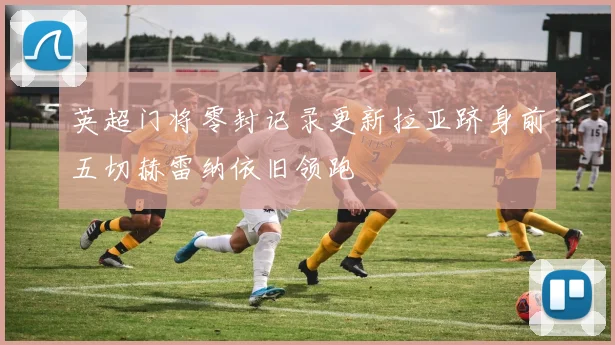 英超门将零封记录更新拉亚跻身前五切赫雷纳依旧领跑