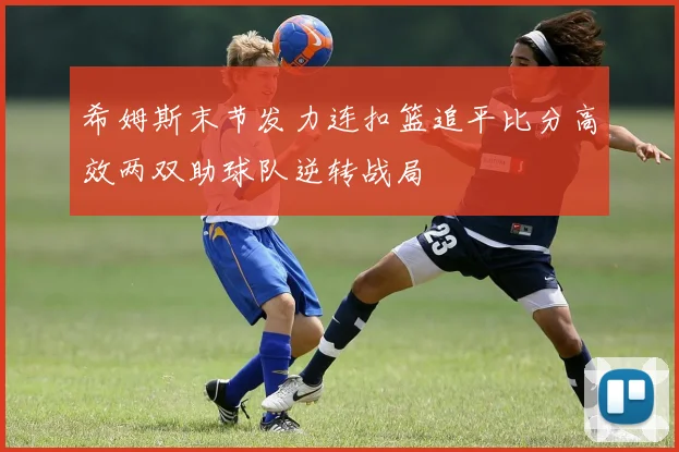 希姆斯末节发力连扣篮追平比分高效两双助球队逆转战局