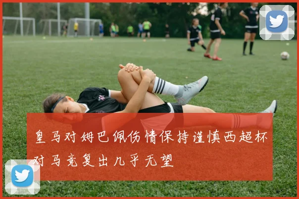 皇马对姆巴佩伤情保持谨慎西超杯对马竞复出几乎无望