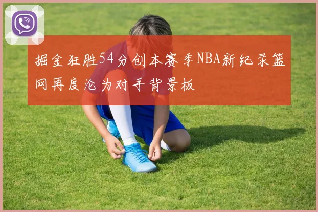 掘金狂胜54分创本赛季NBA新纪录篮网再度沦为对手背景板