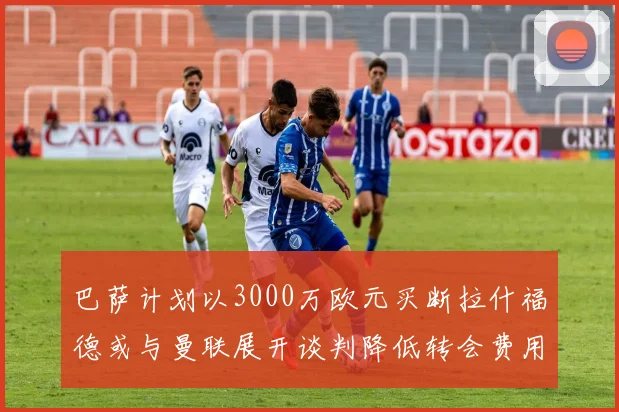 巴萨计划以3000万欧元买断拉什福德或与曼联展开谈判降低转会费用