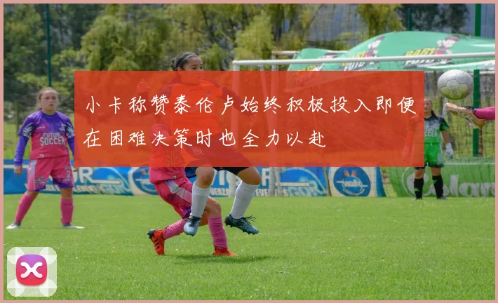 小卡称赞泰伦卢始终积极投入即便在困难决策时也全力以赴