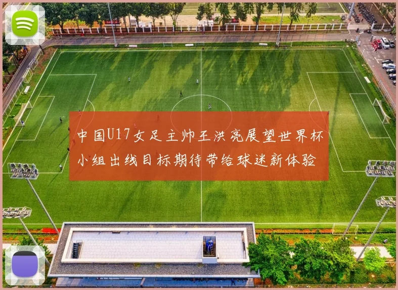 中国U17女足主帅王洪亮展望世界杯小组出线目标期待带给球迷新体验