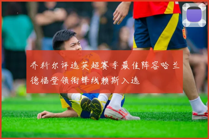 乔科尔评选英超赛季最佳阵容哈兰德福登领衔锋线赖斯入选