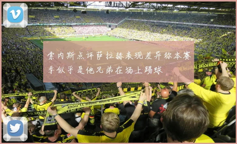 索内斯点评萨拉赫表现差异称本赛季似乎是他兄弟在场上踢球