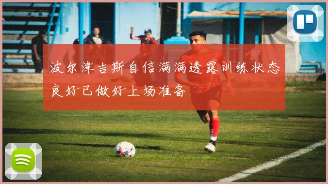 波尔津吉斯自信满满透露训练状态良好已做好上场准备