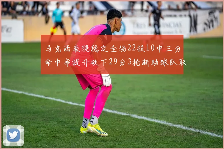 马克西表现稳定全场22投10中三分命中率提升砍下29分3抢断助球队取胜