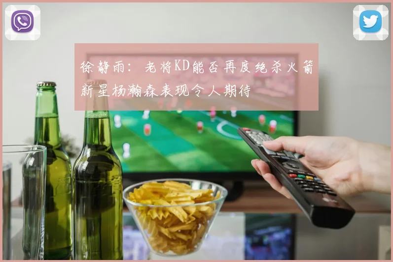 徐静雨：老将KD能否再度绝杀火箭新星杨瀚森表现令人期待