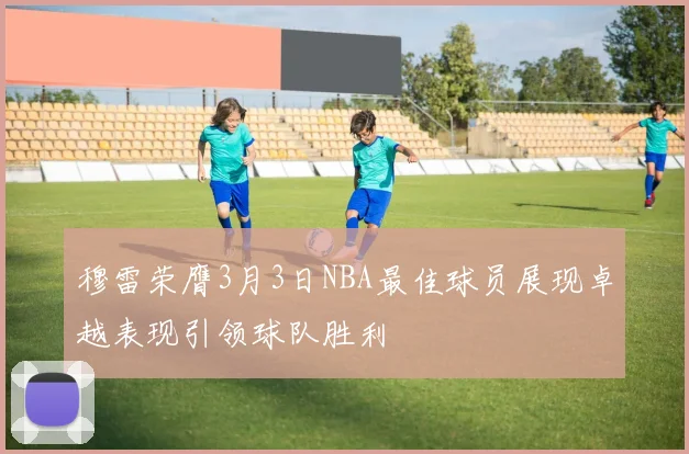 穆雷荣膺3月3日NBA最佳球员展现卓越表现引领球队胜利