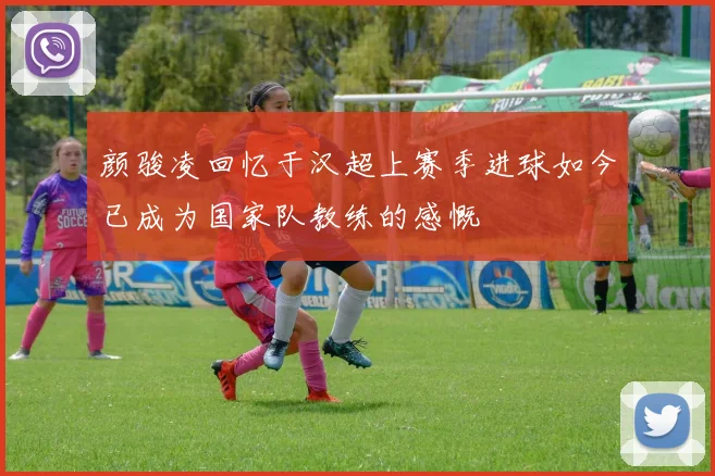 颜骏凌回忆于汉超上赛季进球如今已成为国家队教练的感慨