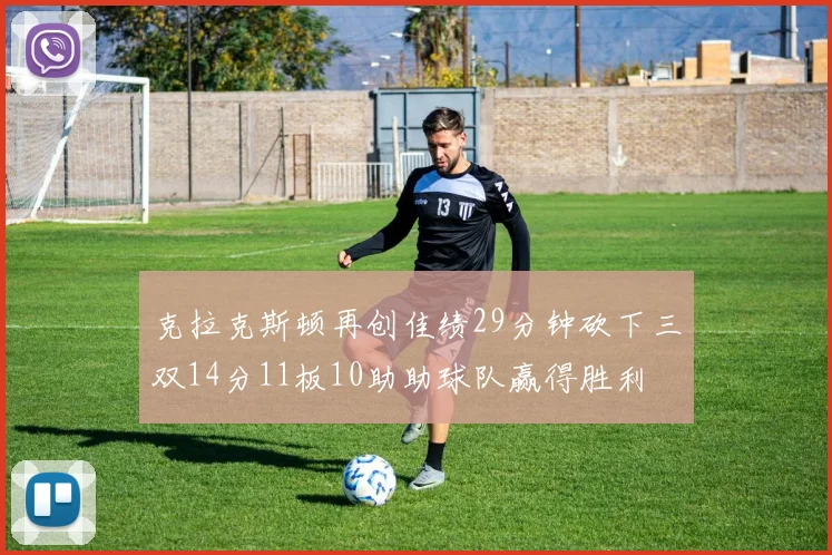 克拉克斯顿再创佳绩29分钟砍下三双14分11板10助助球队赢得胜利