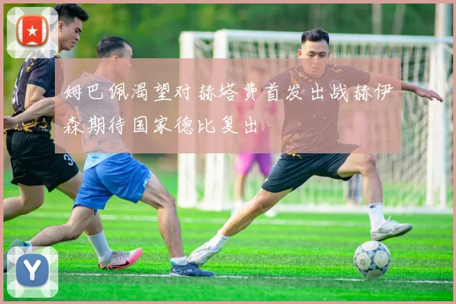 姆巴佩渴望对赫塔费首发出战赫伊森期待国家德比复出