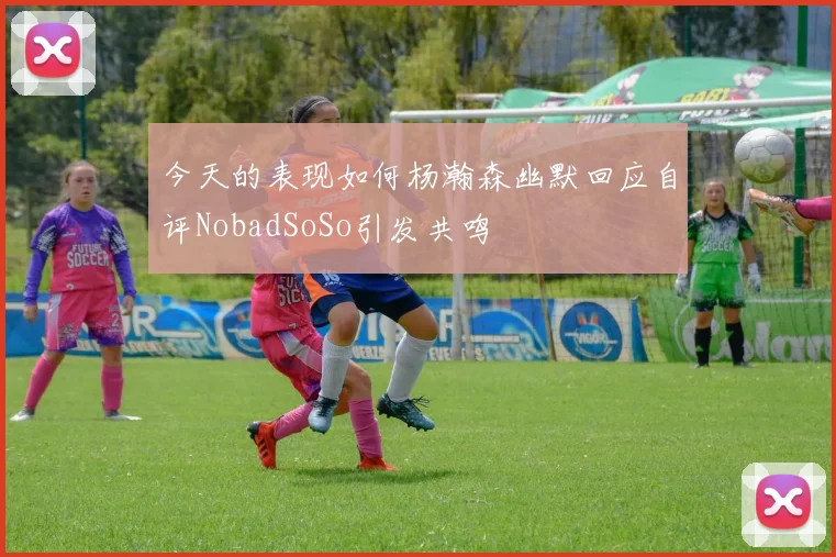 今天的表现如何杨瀚森幽默回应自评NobadSoSo引发共鸣