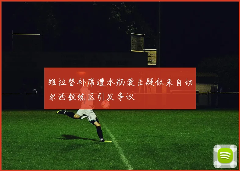 维拉替补席遭水瓶袭击疑似来自切尔西教练区引发争议