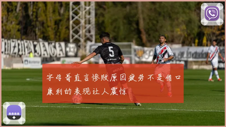 字母哥直言惨败原因疲劳不是借口康利的表现让人震惊