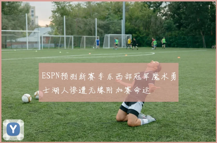 ESPN预测新赛季东西部冠军魔术勇士湖人惨遭无缘附加赛命运