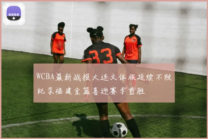 WCBA最新战报大连文体旅延续不败纪录福建金篮喜迎赛季首胜