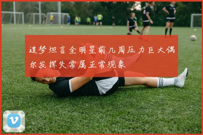 追梦坦言全明星前几周压力巨大偶尔发挥失常属正常现象