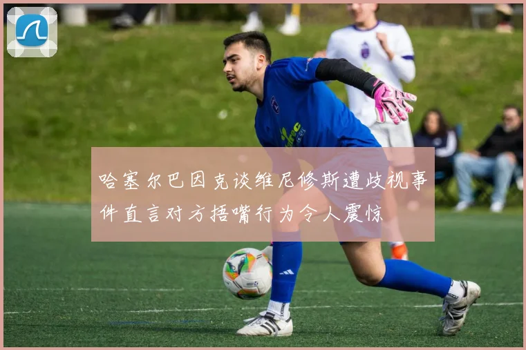 哈塞尔巴因克谈维尼修斯遭歧视事件直言对方捂嘴行为令人震惊