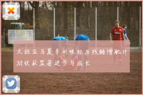 文班亚马夏季训练经历残酷增肌计划收获显著进步与成长