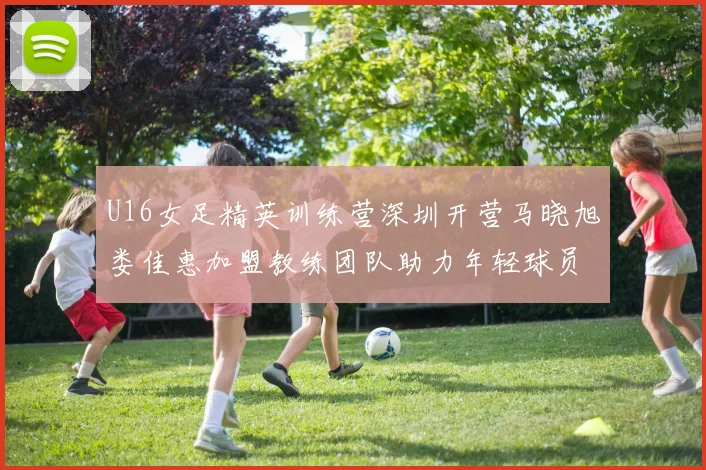 U16女足精英训练营深圳开营马晓旭娄佳惠加盟教练团队助力年轻球员成长