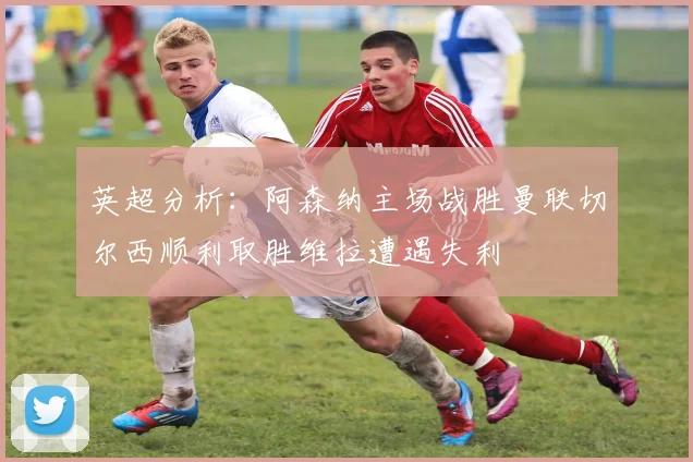 英超分析：阿森纳主场战胜曼联切尔西顺利取胜维拉遭遇失利