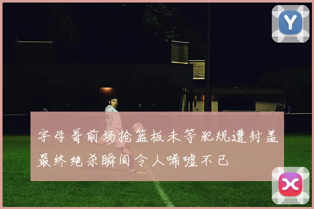 字母哥前场抢篮板未等犯规遭封盖最终绝杀瞬间令人唏嘘不已