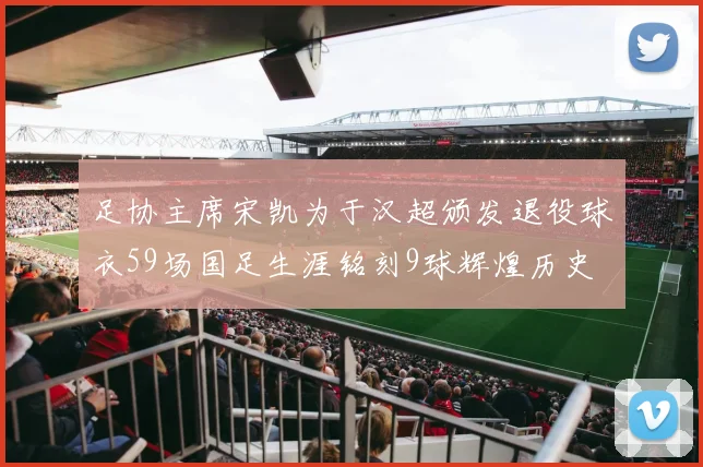 足协主席宋凯为于汉超颁发退役球衣59场国足生涯铭刻9球辉煌历史
