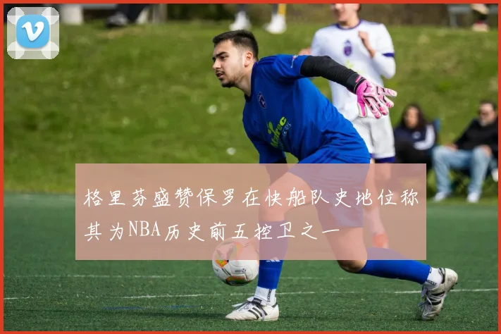 格里芬盛赞保罗在快船队史地位称其为NBA历史前五控卫之一