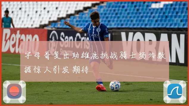 字母哥复出助雄鹿挑战骑士场均数据惊人引发期待