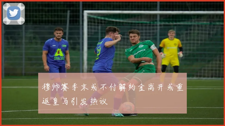 穆帅赛季末或不付解约金离开或重返皇马引发热议