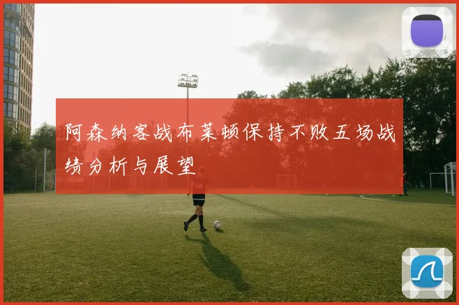 阿森纳客战布莱顿保持不败五场战绩分析与展望