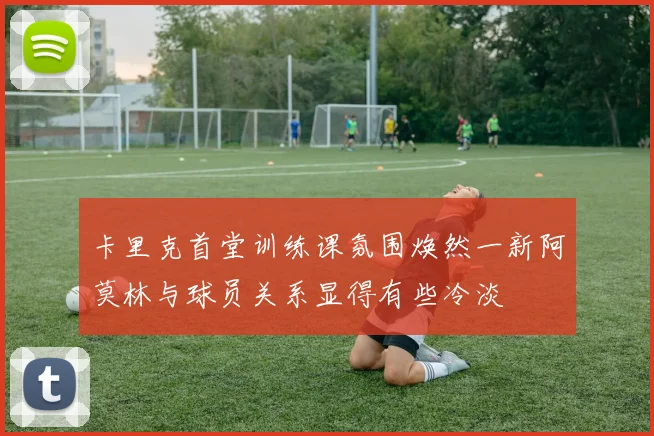 卡里克首堂训练课氛围焕然一新阿莫林与球员关系显得有些冷淡