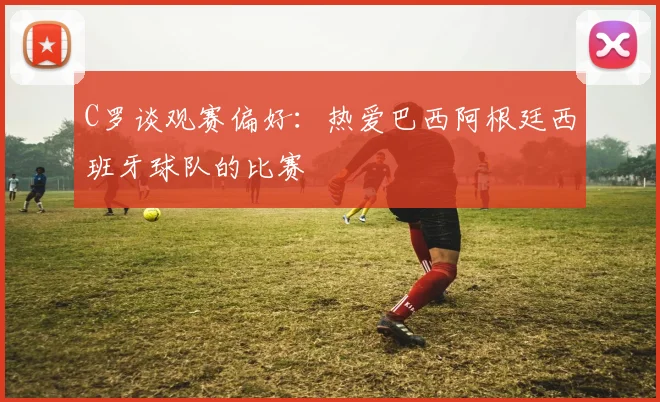 C罗谈观赛偏好：热爱巴西阿根廷西班牙球队的比赛