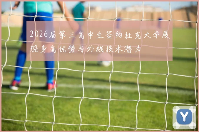 2026届第三高中生签约杜克大学展现身高优势与外线技术潜力
