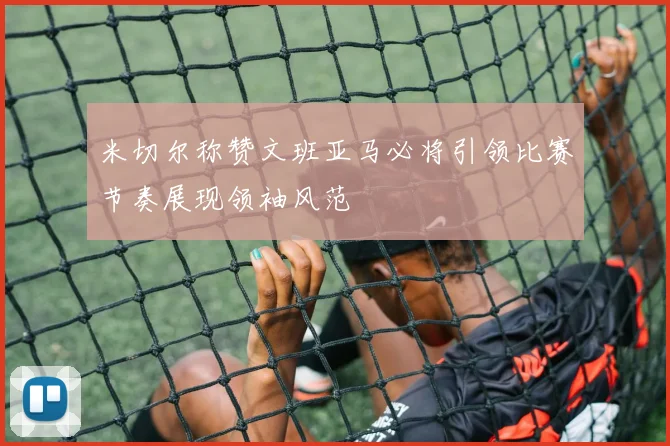 米切尔称赞文班亚马必将引领比赛节奏展现领袖风范