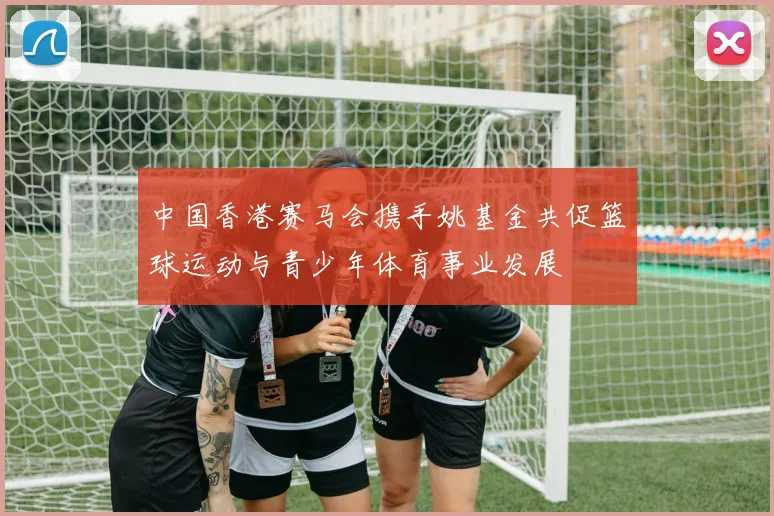 中国香港赛马会携手姚基金共促篮球运动与青少年体育事业发展