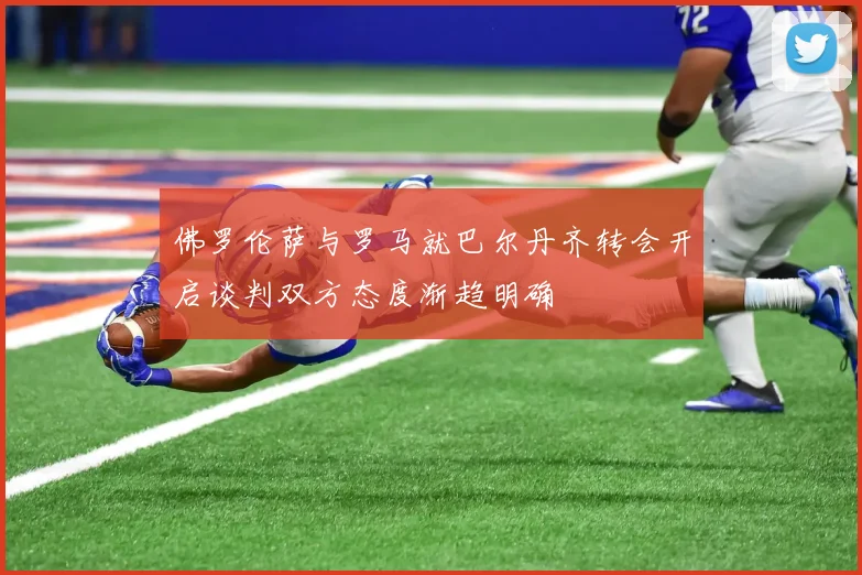 佛罗伦萨与罗马就巴尔丹齐转会开启谈判双方态度渐趋明确